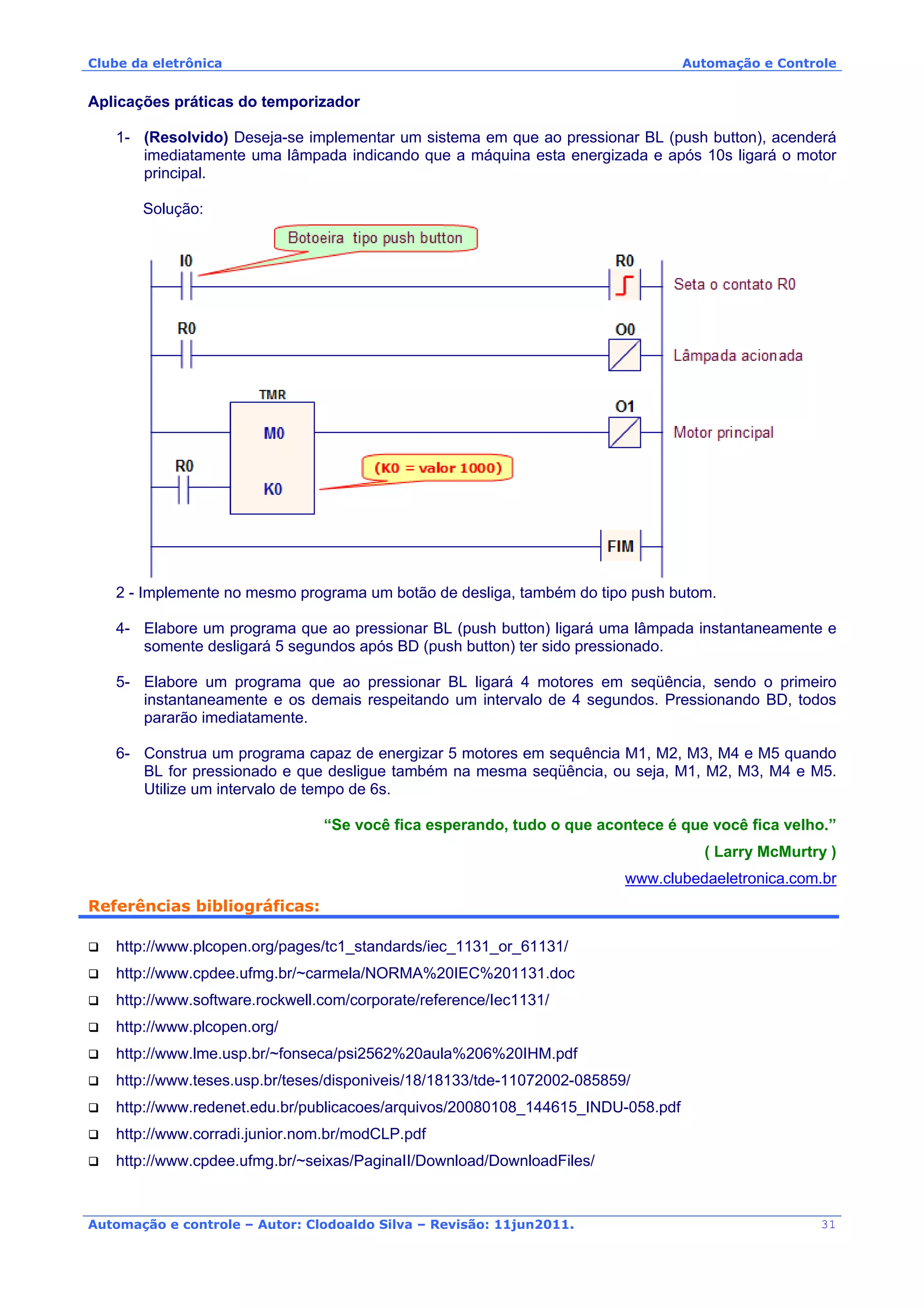 Clube da eletrônica Automação e Controle
Automação e controle – Autor: Clodoaldo Silva – Revisão: 11jun2011.
Aplicações práticas do temporizador
1- (Resolvido) Deseja-se implementar um sistema em que ao pressionar BL (push button), acenderá
imediatamente uma lâmpada indicando que a máquina esta energizada e após 10s ligará o motor
principal.
Solução:
2 - Implemente no mesmo programa um botão de desliga, também do tipo push butom.
4- Elabore um programa que ao pressionar BL (push button) ligará uma lâmpada instantaneamente e
somente desligará 5 segundos após BD (push button) ter sido pressionado.
5- Elabore um programa que ao pressionar BL ligará 4 motores em seqüência, sendo o primeiro
instantaneamente e os demais respeitando um intervalo de 4 segundos. Pressionando BD, todos
pararão imediatamente.
6- Construa um programa capaz de energizar 5 motores em sequência M1, M2, M3, M4 e M5 quando
BL for pressionado e que desligue também na mesma seqüência, ou seja, M1, M2, M3, M4 e M5.
Utilize um intervalo de tempo de 6s.
“Se você fica esperando, tudo o que acontece é que você fica velho.”
( Larry McMurtry )
www.clubedaeletronica.com.br
Referências bibliográficas:
http://www.plcopen.org/pages/tc1_standards/iec_1131_or_61131/
http://www.cpdee.ufmg.br/~carmela/NORMA%20IEC%201131.doc
http://www.software.rockwell.com/corporate/reference/Iec1131/
http://www.plcopen.org/
http://www.lme.usp.br/~fonseca/psi2562%20aula%206%20IHM.pdf
http://www.teses.usp.br/teses/disponiveis/18/18133/tde-11072002-085859/
http://www.redenet.edu.br/publicacoes/arquivos/20080108_144615_INDU-058.pdf
http://www.corradi.junior.nom.br/modCLP.pdf
http://www.cpdee.ufmg.br/~seixas/PaginaII/Download/DownloadFiles/
31
 