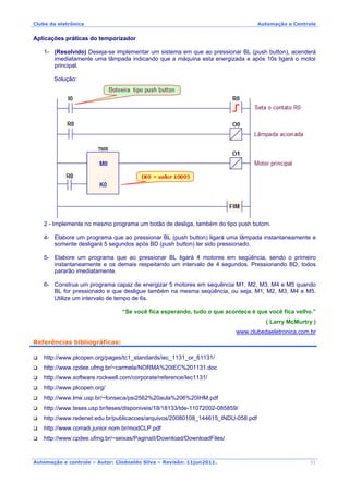 Clube da eletrônica Automação e Controle
Automação e controle – Autor: Clodoaldo Silva – Revisão: 11jun2011.
Aplicações práticas do temporizador
1- (Resolvido) Deseja-se implementar um sistema em que ao pressionar BL (push button), acenderá
imediatamente uma lâmpada indicando que a máquina esta energizada e após 10s ligará o motor
principal.
Solução:
2 - Implemente no mesmo programa um botão de desliga, também do tipo push butom.
4- Elabore um programa que ao pressionar BL (push button) ligará uma lâmpada instantaneamente e
somente desligará 5 segundos após BD (push button) ter sido pressionado.
5- Elabore um programa que ao pressionar BL ligará 4 motores em seqüência, sendo o primeiro
instantaneamente e os demais respeitando um intervalo de 4 segundos. Pressionando BD, todos
pararão imediatamente.
6- Construa um programa capaz de energizar 5 motores em sequência M1, M2, M3, M4 e M5 quando
BL for pressionado e que desligue também na mesma seqüência, ou seja, M1, M2, M3, M4 e M5.
Utilize um intervalo de tempo de 6s.
“Se você fica esperando, tudo o que acontece é que você fica velho.”
( Larry McMurtry )
www.clubedaeletronica.com.br
Referências bibliográficas:
http://www.plcopen.org/pages/tc1_standards/iec_1131_or_61131/
http://www.cpdee.ufmg.br/~carmela/NORMA%20IEC%201131.doc
http://www.software.rockwell.com/corporate/reference/Iec1131/
http://www.plcopen.org/
http://www.lme.usp.br/~fonseca/psi2562%20aula%206%20IHM.pdf
http://www.teses.usp.br/teses/disponiveis/18/18133/tde-11072002-085859/
http://www.redenet.edu.br/publicacoes/arquivos/20080108_144615_INDU-058.pdf
http://www.corradi.junior.nom.br/modCLP.pdf
http://www.cpdee.ufmg.br/~seixas/PaginaII/Download/DownloadFiles/
31
 