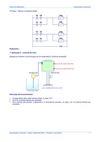Clube da eletrônica Automação e Controle
Automação e controle – Autor: Clodoaldo Silva – Revisão: 11jun2011.
4º Passo – Montar o programa ladder
Praticando...
1- Aplicação 2 – controle de nível
Deseja-se controlar o nível de água de um reservatório, conforme ilustração:
Descrição de funcionamento:
O reservatório deve estar sempre cheio, ou seja, H=1;
Se H=0, a bomba deverá ser acionada;
Se a bomba não atender a demanda e o reservatório esvaziar, ou seja, L=0, um alarme deverá ser
acionado.
26
 