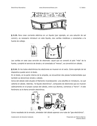 Electrónica Recreativa               www.librosmaravillosos.com                          E. Sedov




§ I.13. Para crear corriente eléctrica en un líquido (por ejemplo, en una solución de sal
común), es necesario introducir en este líquido, dos varillas metálicas y conectarlas a la
fuente de voltaje.




Las varillas en este caso servirán de electrodo: aquel que se conectó al polo “más” de la
fuente, cumplirá el servicio de ánodo y el conectado al “menos”, se convertirá en cátodo.


§ I.14. En los tubos electrónicos los electrones se mueven en el vacío. Como ejemplo de tal
dispositivo puede servir el diodo.
En el diodo, en la parte interna de la ampolla, se encuentran dos piezas fundamentales que
también se denominan ánodo y cátodo.
Cerca del cátodo está situado el filamento incandescente -una estufilla en miniatura-, la cual
calienta el cátodo. Además, “el líquido electrónico”, compuesto de electrones que se mueven
caóticamente en el propio cuerpo del cátodo, entre sus átomos, comienza a “hervir". A este
fenómeno se le llama emisión electrónica.




Como resultado de la emisión, alrededor del cátodo aparece una nube de "gas electrónico”.

Colaboración de Gerardo Codesido                 10                  Preparado por Patricio Barros
                                                                                   Antonio Bravo
 
