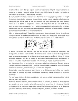 Electrónica Recreativa              www.librosmaravillosos.com                              E. Sedov


tuvo lugar todo esto? ¿Por qué bajo la acción de la corriente el líquido inesperadamente se
convierte en gases y materia sólida? El cloro se dirigía hacia el ánodo, y el sodio se
precipitaba en el cátodo ¿y por qué no al contrario?
Es aquí verdaderamente cuando debemos abandonar el mundo palpable y realizar un "viaje"
fantástico, siguiendo los pasos de los científicos, a otro mundo invisible. ¿Qué clase de
transporte nos podría llevar a ese otro mundo? Se sobre entiende que sería insólito.
Hablando en el idioma de los poetas, nosotros volaremos hacia allá con alas de fantasía;
pues los electrones no se pueden ver, y solamente es posible imaginárselos. Sin embargo,
haciéndonos una idea del papel que desempeñan los electrones en este proceso, nosotros
podríamos comprender todo su mecanismo interior.
¿Qué es lo que sucede aquí? A aquellos, que conozcan la estructura del átomo, les será muy
fácil comprender el proceso de la electrólisis. El hecho está en que los átomos de sodio
entregan con buena voluntad el único electrón que se encuentra en su órbita exterior.




El átomo, al librarse del electrón, deja de ser neutral; el número de electrones, por
consiguiente, es menor que la cantidad de protones en el núcleo. Ahora es de carga positiva
y por lo tanto ya no se trata de un átomo corriente, sino que es un átomo viajero. Al viajero
en griego le llaman “ión”. Y a un viajero no le gusta la tranquilidad durante largo tiempo. Si
cerca se encuentra una placa conectada al polo "menos", el viajero se pone en camino.
Los átomos de cloro, al contrario, de buena gana adquieren electrones. Su capa externa
contiene solamente siete electrones. Cuando el número de electrones en la órbita exterior de
los átomos es de ocho, estos constituyen un “conjunto completo".
Existe la Ley natural universal; si a un átomo, en su órbita exterior, le falta uno o varios
electrones, él siempre procurará completarlos del exterior hasta conseguir su “conjunto
completo".
Por esta causa el átomo de cloro, supeditado a esta Ley, le quita al átomo de sodio el octavo
electrón que a él le faltaba.
Tomando el octavo electrón, en lugar de la “plaza de turismo”, el átomo de cloro adquiere
una porción de carga negativa y también se convierte en un ion, -la ruta de su viaje irá
dirigida a donde se encuentre el electrodo positivo. Consiguiendo el objetivo de su larga ruta
(es decir, el ánodo), el ion entrega la “plaza” adquirida, es decir, su octavo electrón.


Colaboración de Gerardo Codesido                12                      Preparado por Patricio Barros
                                                                                      Antonio Bravo
 