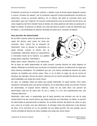 Electrónica Recreativa                 www.librosmaravillosos.com                          E. Sedov


El electrón correrá por el conductor exterior, y debido a que al ánodo siguen llegando nuevos
y nuevos “turistas con plazas”, por el conductor seguirán ininterrumpidamente corriendo los
electrones, circula la corriente eléctrica. En el interior del baño la corriente tiene otra
naturaleza: aquí, los “viajeros” se mueven continuamente unos al encuentro de los otros, los
iones negativos del cloro tienden hacia el ánodo, los iones positivos del sodio se apresuran a
llegar al cátodo. Al alcanzar el cátodo, los iones del sodio le quitan a este los electrones que
les faltan, y convirtiéndose en átomos neutrales de sodio puro, recubren al cátodo.


Una porción de electricidad
No es difícil razonar sobre los electrones en las
capas del átomo, para quien los tiene por
conocido. Pero, ¿cómo fue la situación de
Helmholtz? Pues el estudio la electrólisis en
aquel    tiempo,     cuando    el   átomo   aún    se
consideraba realmente átomo-un pequeñísimo
e indivisible trocito de la materia. (La palabra
griega átomo significa “indivisible”).
Nadie tenía noción referente a los electrones.
Por el peso de sodio desprendido se pudo conocer cuantos átomos de sodio llegaron al
cátodo. Midiendo la corriente que circula por el conductor externo, se determinó la carga que
estos átomos trasladaron. Se estableció que por una misma cantidad de átomos de sodio
siempre se traslada una misma carga. Pero, si en el baño en lugar de sal de cocina se
disuelve, por ejemplo, cloruro de calcio, entonces por la misma cantidad de átomos de calcio
será trasladada una carga dos veces mayor.
He aquí, en realidad, todos los datos que poseía Helmholtz en aquel tiempo. Pero estos
resultaron suficientes para una genial conjetura; en la naturaleza existe una porción mínima
de electricidad, el original átomo eléctrico. Cada ion de sodio lleva una porción de
electricidad, cada ion de calcio dos. Ni uno y medio, ni 1,75, sino exactamente dos, dos
“átomos eléctricos".
Helmholtz, claro está, ni sospechaba que él logró penetrar por primera vez con la vista
mental dentro de ese mismo átomo que hasta entonces era indivisible. En efecto, la porción
de electricidad es precisamente el electrón. En la órbita exterior del átomo de calcio no gira
uno, como en el sodio, sino dos electrones. Al entregar estos dos electrones a dos átomos
de cloro, él se convierte en un ion portador de una doble porción. Por eso resulta, que la
misma cantidad de átomos de calcio traslada una carga dos veces mayor.


Colaboración de Gerardo Codesido                   13                  Preparado por Patricio Barros
                                                                                     Antonio Bravo
 