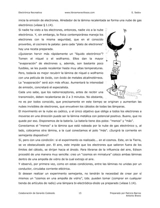 Electrónica Recreativa                   www.librosmaravillosos.com                               E. Sedov


inicia la emisión de electrones. Alrededor de la lámina recalentada se forma una nube de gas
electrónico (véase § I.14).
Si nadie ha visto a los electrones, entonces, nadie vio a la nube
electrónica. Y, sin embargo, la física contemporánea maneja los
electrones con la misma seguridad, que en el conocido
proverbio, el cocinero la patata: para cada "plato de electrones"
hay una receta preparada.
¿Quisieran hervir más rápidamente un "líquido electrónico”?
Tomen      el   níquel   o   el    wolframio.   Ellos     dan   la    mayor
“evaporación” de electrones y, además, son bastante poco
fusibles, se les puede recalentar hasta muy altas temperaturas.
Pero, todavía es mejor recubrir la lámina de níquel o wolframio
con una película de óxido, con óxido de metales alcalinotérreos.
La "evaporación" será aún más eficaz. Aumentará la intensidad
de emisión, concretará el especialista.
Cada uno sabe, que los radiorreceptores, antes de recibir una
transmisión, deben recalentarse de 2 a 3 minutos. No obstante,
no es por todos conocido, que precisamente en este tiempo se originan y aumentan las
nubes invisibles de electrones, que envuelven los cátodos de todas las lámparas.
El movimiento en la nube es caótico, y el único objetivo que obliga a todos los electrones a
moverse en una dirección puede ser la lámina metálica con potencial positivo. Bueno, que no
quede por eso. Disponemos de la batería. La batería tiene dos polos: “menos" y "más”.
Conectamos el “menos” a la lámina que está rodeada por la nube de gas electrónico y, al
lado, colocamos otra lámina, a la cual conectamos el polo "más". ¿Surgirá la corriente en
semejante dispositivo?
Sí, pero con una condición: si el experimento es realizado... en el cosmos. Este, en la Tierra,
se ve obstaculizado por. El aire, este impide que los electrones que salieron fuera de los
límites del cátodo, se dirijan hacia el ánodo. Para librarse de la influencia del aire, Edison
procedió de una manera muy sencilla: creo un “cosmos en miniatura” coloco ambas láminas
dentro de una ampolla de vidrio de la cual extrajo el aire.
Y observó, por primera vez, como en estas condiciones, entre las láminas no unidas por un
conductor, circulaba corriente eléctrica.
Si desean realizar un experimento semejante, no tendrán la necesidad de crear por sí
mismos un "cosmos en una ampolla de vidrio”, Uds. pueden tomar (comprar en cualquier
tienda de artículos de radio) una lámpara bi-electródica-diodo ya preparado (véase I.14).


Colaboración de Gerardo Codesido                     15                       Preparado por Patricio Barros
                                                                                            Antonio Bravo
 