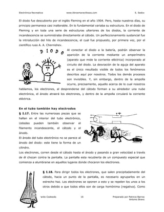 Electrónica Recreativa                    www.librosmaravillosos.com                            E. Sedov


El diodo fue descubierto por el inglés Fleming en el año 1904. Pero, hasta nuestros días, su
principio permanece casi inalterable. En lo fundamental variaba su estructura. En el diodo de
Fleming y en toda una serie de estructuras ulteriores de los diodos, la corriente de
incandescencia se suministraba directamente al cátodo. Un perfeccionamiento sustancial fue
la introducción del hilo de incandescencia, el cual fue propuesto, por primera vez, por el
científico ruso A. A. Chernishev.
                                           Al conectar el diodo a la batería, podrán observar la
                                           aparición de la corriente mediante un amperímetro
                                           (aparato que mide la corriente eléctrica) incorporado al
                                           circuito del diodo. La desviación de la aguja del aparato
                                           es el único resultado visible de todos los fenómenos
                                           descritos aquí por nosotros. Todos los demás procesos
                                           son invisibles. Y, sin embargo, dentro de la ampolla
                                           ocurre, precisamente, aquello acerca de lo cual nosotros
hablamos, los electrones, al desprenderse del cátodo forman a su alrededor una nube
electrónica, el ánodo atraerá los electrones, y dentro de la ampolla circulará la corriente
eléctrica.


En el tubo también hay electrodos
§ I.17. Entre las numerosas piezas que se
hallan en el interior del tubo electrónico,
Ustedes      pueden      también        observar     el
filamento     incandescente,       el   cátodo   y   el
ánodo.
El ánodo del tubo electrónico no se parece al
ánodo del diodo: este tiene la forma de un
cilindro.
Los electrones, corren desde el cátodo hasta el ánodo y pasando a gran velocidad a través
de él chocan contra la pantalla. La pantalla esta recubierta de un compuesto especial que
comienza a alumbrarse en aquellos lugares donde chocaron los electrones.


                     § I.18. Para dirigir todos los electrones, que salen precipitadamente del
                     cátodo, hacia un punto de la pantalla, es necesario agruparlos en un
                     estrecho haz. Los electrones se oponen a esto y se repelen los unos a los
                     otros debido a que todos ellos son de carga homónima (negativa). Como


Colaboración de Gerardo Codesido                      16                    Preparado por Patricio Barros
                                                                                          Antonio Bravo
 