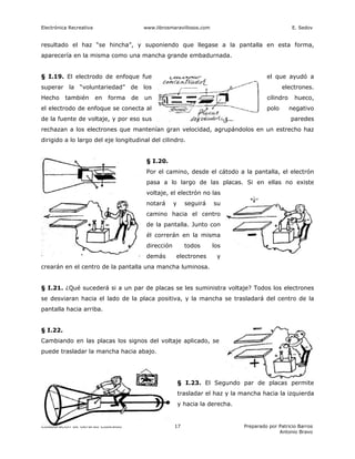 Electrónica Recreativa                     www.librosmaravillosos.com                                  E. Sedov


resultado el haz “se hincha”, y suponiendo que llegase a la pantalla en esta forma,
aparecería en la misma como una mancha grande embadurnada.


§ I.19. El electrodo de enfoque fue                                                        el que ayudó a
superar la “voluntariedad” de los                                                                 electrones.
Hecho     también        en   forma   de   un                                              cilindro    hueco,
el electrodo de enfoque se conecta al                                                      polo       negativo
de la fuente de voltaje, y por eso sus                                                                paredes
rechazan a los electrones que mantenían gran velocidad, agrupándolos en un estrecho haz
dirigido a lo largo del eje longitudinal del cilindro.


                                            § I.20.
                                            Por el camino, desde el cátodo a la pantalla, el electrón
                                            pasa a lo largo de las placas. Si en ellas no existe
                                            voltaje, el electrón no las
                                            notará      y     seguirá   su
                                            camino hacia el centro
                                            de la pantalla. Junto con
                                            él correrán en la misma
                                            dirección         todos     los
                                            demás       electrones       y
crearán en el centro de la pantalla una mancha luminosa.


§ I.21. ¿Qué sucederá si a un par de placas se les suministra voltaje? Todos los electrones
se desviaran hacia el lado de la placa positiva, y la mancha se trasladará del centro de la
pantalla hacia arriba.


§ I.22.
Cambiando en las placas los signos del voltaje aplicado, se
puede trasladar la mancha hacia abajo.




                                                            § I.23. El Segundo par de placas permite
                                                            trasladar el haz y la mancha hacia la izquierda
                                                            y hacia la derecha.


Colaboración de Gerardo Codesido                        17                        Preparado por Patricio Barros
                                                                                                Antonio Bravo
 