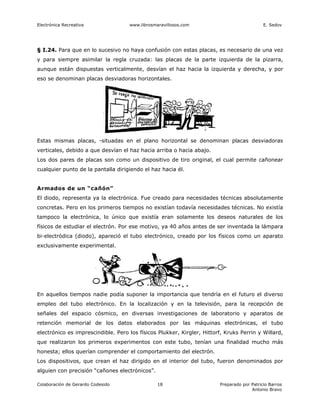 Electrónica Recreativa              www.librosmaravillosos.com                              E. Sedov




§ I.24. Para que en lo sucesivo no haya confusión con estas placas, es necesario de una vez
y para siempre asimilar la regla cruzada: las placas de la parte izquierda de la pizarra,
aunque están dispuestas verticalmente, desvían el haz hacia la izquierda y derecha, y por
eso se denominan placas desviadoras horizontales.




Estas mismas placas, -situadas en el plano horizontal se denominan placas desviadoras
verticales, debido a que desvían el haz hacia arriba o hacia abajo.
Los dos pares de placas son como un dispositivo de tiro original, el cual permite cañonear
cualquier punto de la pantalla dirigiendo el haz hacia él.


Armados de un “cañón”
El diodo, representa ya la electrónica. Fue creado para necesidades técnicas absolutamente
concretas. Pero en los primeros tiempos no existían todavía necesidades técnicas. No existía
tampoco la electrónica, lo único que existía eran solamente los deseos naturales de los
físicos de estudiar el electrón. Por ese motivo, ya 40 años antes de ser inventada la lámpara
bi-electródica (diodo), apareció el tubo electrónico, creado por los físicos como un aparato
exclusivamente experimental.




En aquellos tiempos nadie podía suponer la importancia que tendría en el futuro el diverso
empleo del tubo electrónico. En la localización y en la televisión, para la recepción de
señales del espacio cósmico, en diversas investigaciones de laboratorio y aparatos de
retención memorial de los datos elaborados por las máquinas electrónicas, el tubo
electrónico es imprescindible. Pero los físicos Plukker, Kirgler, Hittorf, Kruks Perrin y Willard,
que realizaron los primeros experimentos con este tubo, tenían una finalidad mucho más
honesta; ellos querían comprender el comportamiento del electrón.
Los dispositivos, que crean el haz dirigido en el interior del tubo, fueron denominados por
alguien con precisión “cañones electrónicos”.

Colaboración de Gerardo Codesido                18                      Preparado por Patricio Barros
                                                                                      Antonio Bravo
 