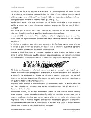 Electrónica Recreativa              www.librosmaravillosos.com                            E. Sedov


En realidad, los electrones se parecen a las balas y el potencial positivo del ánodo sustituye
a la presión de los gases que expulsan la bala del cañón. El electrodo de enfoque sirve de
cañón, y asegura la precisión del fuego (véase § I.19). Las placas de control son similares a
los dispositivos de puntería de un arma (véase § I.20 al § I.24).
¿Quién podría saber, que este dispositivo con el tiempo justificaría el título militar de
"cañón" y hubiera de ayudar a las armas actuales a destruir, sin fallo de tiro, el objetivo
enemigo?
Pero hasta que el “cañón electrónico" encontró su utilización en los indicadores de las
estaciones de radiodetección, él ya obtuvo suficientes méritos pacíficos.
Es más, aún 100 años atrás los físicos se dedicaban a las investigaciones sobre la naturaleza
de los haces (en aquel tiempo se denominaban “haces catódicos” creados por los “cañones
electrónicos".
Al principio se estableció que estos haces siempre se desvían hacia aquella placa, a la cual
se conectó el polo positivo de la fuente. De aquí se sacó la conclusión que el haz representa
un flujo continuo de partículas que poseen carga negativa.
Después se logró determinar la velocidad y calcular la masa de estas partículas. De esta
forma el "canon electrónico" ayudó a conocer las propiedades de los electrones invisibles,
convirtiéndolos de porciones incorpóreas de electricidad en partículas de “cuerpo y alma”.




Más tarde, con la ayuda de “cañones”, exactamente iguales a estos, los ingenieros lograron
obtener imágenes nítidas en la pantalla de televisión. Y muchos años antes de la creación de
la televisión fue elaborado un aparato de laboratorio llamado oscilógrafo, que permitía
observar una variedad de procesos eléctricos, de los cuales anteriormente los investigadores
solo pudieran haber tenido una imaginación.
Pongamos, como ejemplo, el impulso eléctrico ¿Qué representa en sí? Un choque creado por
una gran cantidad de electrones que corren simultáneamente por los conductores y
elementos de los circuitos.
Observen en ocasión, una escalera mecánica en una de las estaciones del metro. Su carga
no es uniforme. Cuando llega el tren al andén, todos los pasajeros se precipitan hacia la
escalera mecánica. Aquellos que tienen mucha prisa corren hacia ella agitadamente.
Después se acerca la multitud de gente en la escalera mecánica los pasajeros se encuentran
extraordinariamente apretados. Y a continuación la escalera esta vacía. El impulso terminó.
Cuando llega el siguiente tren el ciclo se repite de nuevo.

Colaboración de Gerardo Codesido                19                    Preparado por Patricio Barros
                                                                                    Antonio Bravo
 
