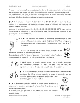 Electrónica Recreativa                    www.librosmaravillosos.com                               E. Sedov


Al lector, evidentemente, le es conocido que los átomos de todas las materias contienen, en
su composición, electrones, los cuales giran alrededor del núcleo por determinadas órbitas.
Los electrones son tan ágiles, que durante cada segundo les da tiempo a repetir el recorrido
alrededor del núcleo del átomo hasta quinientos trillones de veces.


§ I.2. Nadie y nunca ha visto un electrón. Su radio es 400.000.000.000 veces menor de un
milímetro. El microscopio más moderno, conocido hasta el momento por nosotros, no
permite ver tales partículas.
La masa de un electrón es 1.000.000.000.000.000.000.000.000.000 (10-27) veces menor,
que la masa de un gramo. Es de comprenderse pues, que semejantes partículas no se
pueden pesar en ninguna báscula.


                         § I.3. La presencia del electrón se manifiesta completamente de otra
                         manera. El electrón posee su original “tarjeta de visita” lleva consigo una
                         pequeñísima porción de electricidad, carga negativa igual a 1,6 x 10-19
                         culombios


                         § I.4. La composición de cada átomo, además de los
electrones, la forman los protones y neutrones.
Estas partículas están fuertemente “pegadas” y “cementadas” entre sí mediante
poderosos campos nucleares y forman el núcleo atómico monolítico.


                     § I.5. El protón y el neutrón si se les compara con el electrón, aparentan
                     ser     verdaderos    gigantes:       la   masa   de   cada   uno    de     ellos   es
                     aproximadamente 1840 veces mayor que la masa de un electrón.


                    § I.6. El neutrón no lleva consigo ninguna clase de carga y eléctricamente
                    es neutro. De ahí su nombre: neutrón. La carga de un protón, por su
                    magnitud, es igual a la carga de un electrón (1,6 x 10-19
                    culombios), pero de signo positivo.


§ I.7. El átomo en su conjunto también es neutro porque la cantidad de
electrones en un átomo corresponde a la cantidad de protones que se
encuentran en su núcleo.
El electrón que gira por una de las órbitas del átomo se denomina
electrón ligado.
Colaboración de Gerardo Codesido                       2                       Preparado por Patricio Barros
                                                                                             Antonio Bravo
 