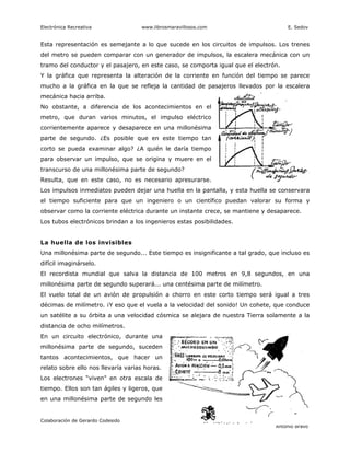 Electrónica Recreativa              www.librosmaravillosos.com                             E. Sedov


Esta representación es semejante a lo que sucede en los circuitos de impulsos. Los trenes
del metro se pueden comparar con un generador de impulsos, la escalera mecánica con un
tramo del conductor y el pasajero, en este caso, se comporta igual que el electrón.
Y la gráfica que representa la alteración de la corriente en función del tiempo se parece
mucho a la gráfica en la que se refleja la cantidad de pasajeros llevados por la escalera
mecánica hacia arriba.
No obstante, a diferencia de los acontecimientos en el
metro, que duran varios minutos, el impulso eléctrico
corrientemente aparece y desaparece en una millonésima
parte de segundo. ¿Es posible que en este tiempo tan
corto se pueda examinar algo? ¿A quién le daría tiempo
para observar un impulso, que se origina y muere en el
transcurso de una millonésima parte de segundo?
Resulta, que en este caso, no es necesario apresurarse.
Los impulsos inmediatos pueden dejar una huella en la pantalla, y esta huella se conservara
el tiempo suficiente para que un ingeniero o un científico puedan valorar su forma y
observar como la corriente eléctrica durante un instante crece, se mantiene y desaparece.
Los tubos electrónicos brindan a los ingenieros estas posibilidades.


La huella de los invisibles
Una millonésima parte de segundo... Este tiempo es insignificante a tal grado, que incluso es
difícil imaginárselo.
El recordista mundial que salva la distancia de 100 metros en 9,8 segundos, en una
millonésima parte de segundo superará... una centésima parte de milímetro.
El vuelo total de un avión de propulsión a chorro en este corto tiempo será igual a tres
décimas de milímetro. ¡Y eso que el vuela a la velocidad del sonido! Un cohete, que conduce
un satélite a su órbita a una velocidad cósmica se alejara de nuestra Tierra solamente a la
distancia de ocho milímetros.
En un circuito electrónico, durante una
millonésima parte de segundo, suceden
tantos acontecimientos, que hacer un
relato sobre ello nos llevaría varias horas.
Los electrones “viven" en otra escala de
tiempo. Ellos son tan ágiles y ligeros, que
en una millonésima parte de segundo les


Colaboración de Gerardo Codesido                20                     Preparado por Patricio Barros
                                                                                     Antonio Bravo
 
