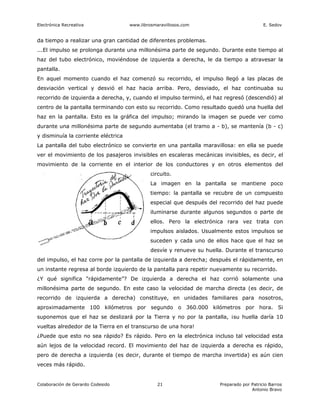 Electrónica Recreativa               www.librosmaravillosos.com                            E. Sedov


da tiempo a realizar una gran cantidad de diferentes problemas.
...El impulso se prolonga durante una millonésima parte de segundo. Durante este tiempo al
haz del tubo electrónico, moviéndose de izquierda a derecha, le da tiempo a atravesar la
pantalla.
En aquel momento cuando el haz comenzó su recorrido, el impulso llegó a las placas de
desviación vertical y desvió el haz hacia arriba. Pero, desviado, el haz continuaba su
recorrido de izquierda a derecha, y, cuando el impulso terminó, el haz regresó (descendió) al
centro de la pantalla terminando con esto su recorrido. Como resultado quedó una huella del
haz en la pantalla. Esto es la gráfica del impulso; mirando la imagen se puede ver como
durante una millonésima parte de segundo aumentaba (el tramo a - b), se mantenía (b - c)
y disminuía la corriente eléctrica
La pantalla del tubo electrónico se convierte en una pantalla maravillosa: en ella se puede
ver el movimiento de los pasajeros invisibles en escaleras mecánicas invisibles, es decir, el
movimiento de la corriente en el interior de los conductores y en otros elementos del
                                              circuito.
                                              La imagen en la pantalla se mantiene poco
                                              tiempo: la pantalla se recubre de un compuesto
                                              especial que después del recorrido del haz puede
                                              iluminarse durante algunos segundos o parte de
                                              ellos. Pero la electrónica rara vez trata con
                                              impulsos aislados. Usualmente estos impulsos se
                                              suceden y cada uno de ellos hace que el haz se
                                              desvíe y renueve su huella. Durante el transcurso
del impulso, el haz corre por la pantalla de izquierda a derecha; después el rápidamente, en
un instante regresa al borde izquierdo de la pantalla para repetir nuevamente su recorrido.
¿Y qué significa "rápidamente”? De izquierda a derecha el haz corrió solamente una
millonésima parte de segundo. En este caso la velocidad de marcha directa (es decir, de
recorrido de izquierda a derecha) constituye, en unidades familiares para nosotros,
aproximadamente 100 kilómetros por segundo o 360.000 kilómetros por hora. Si
suponemos que el haz se deslizará por la Tierra y no por la pantalla, ¡su huella daría 10
vueltas alrededor de la Tierra en el transcurso de una hora!
¿Puede que esto no sea rápido? Es rápido. Pero en la electrónica incluso tal velocidad esta
aún lejos de la velocidad record. El movimiento del haz de izquierda a derecha es rápido,
pero de derecha a izquierda (es decir, durante el tiempo de marcha invertida) es aún cien
veces más rápido.


Colaboración de Gerardo Codesido                 21                    Preparado por Patricio Barros
                                                                                     Antonio Bravo
 