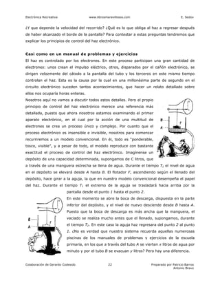 Electrónica Recreativa                www.librosmaravillosos.com                             E. Sedov


¿Y que depende la velocidad del recorrido? ¿Qué es lo que obliga al haz a regresar después
de haber alcanzado el borde de la pantalla? Para contestar a estas preguntas tendremos que
explicar los principios de control del haz electrónico.


Casi como en un manual de problemas y ejercicios
El haz es controlado por los electrones. En este proceso participan una gran cantidad de
electrones: unos crean el impulso eléctrico, otros, disparados por el cañón electrónico, se
dirigen velozmente del cátodo a la pantalla del tubo y los terceros en este mismo tiempo
controlan el haz. Esta es la causa por la cual en una millonésima parte de segundo en el
circuito electrónico suceden tantos acontecimientos, que hacer un relato detallado sobre
ellos nos ocuparía horas enteras.
Nosotros aquí no vamos a discutir todos estos detalles. Pero el propio
principio de control del haz electrónico merece una referencia más
detallada, puesto que ahora nosotros estamos examinando el primer
aparato electrónico, en el cual por la acción de una multitud de
electrones se crea un proceso único y complejo. Por cuanto que el
proceso electrónico es insensible e invisible, nosotros para comenzar
recurriremos a un modelo convencional. En él, todo es “ponderable,
tosco, visible”, y a pesar de todo, el modelo reproduce con bastante
exactitud el proceso de control del haz electrónico. Imagínense un
depósito de una capacidad determinada, supongamos de C litros, que
a través de una manguera estrecha se llena de agua. Durante el tiempo T1 el nivel de agua
en el depósito se elevará desde A hasta B. El flotador F, ascendiendo según el llenado del
depósito, hace girar a la aguja, la que en nuestro modelo convencional desempeña el papel
del haz. Durante el tiempo T1 el extremo de la aguja se trasladará hacia arriba por la
                          pantalla desde el punto 1 hasta el punto 2.
                          En este momento se abre la boca de descarga, dispuesta en la parte
                          inferior del depósito, y el nivel de nuevo desciende desde B hasta A.
                          Puesto que la boca de descarga es más ancha que la manguera, el
                          vaciado se realiza mucho antes que el llenado, supongamos, durante
                          el tiempo T2. En este caso la aguja haz regresara del punto 2 al punto
                          1. ¿No es verdad que nuestro sistema recuerda aquellas numerosas
                          piscinas de los manuales de problemas y ejercicios de la escuela
                          primaria, en los que a través del tubo A se vierten x litros de agua por
                          minuto y por el tubo B se evacuan y litros? Pero hay una diferencia.


Colaboración de Gerardo Codesido                  22                     Preparado por Patricio Barros
                                                                                       Antonio Bravo
 