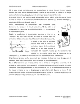 Electrónica Recreativa                 www.librosmaravillosos.com                             E. Sedov


Allí el agua circula corrientemente por los dos tubos al mismo tiempo. Pero en nuestro
sistema los tubos actúan alternativamente. Gracias a esto durante el tiempo T1 la aguja
asciende lentamente y, después, durante el tiempo T2 desciende rápidamente.
El proceso descrito por nosotros está representado en un gráfico en el que se ve, como
durante el tiempo T1 el nivel se eleva lentamente desde A hasta B, y durante el tiempo T2
desciende rápidamente desde B hasta A.
Ahora,     seguramente,     se     comprenderá    más    fácilmente,   como
transcurre el proceso en el circuito electrónico. “El depósito" es el
condensador C, "la bomba” la fuente de corriente E, y "la manguera”
la resistencia mayor R1.
Según va cargándose el condensador, aumenta el nivel en el
"depósito” en este caso concreto el nivel de voltaje entre las
armaduras del condensador, el cual habitualmente se designa por Uc.
                                     La llave K es una "boca de descarga"
                                     original: esta abre el camino a la
                                     corriente a través de la resistencia
                                     menor R2 y así hace posible la
                                     realización del “vaciado". Puesto que la resistencia "de
                                     vaciado” R2 es mucho menor que la resistencia de la
“manguera" R1, el voltaje en el condensador cae rápidamente desde U hasta cero.
El gráfico del proceso ya fue examinado por nosotros. En lugar del nivel de agua en el
depósito, al eje vertical llevaremos ahora la tensión en el condensador Uc.
No es difícil observar que nuestro gráfico por su forma es semejante a un diente. Si el
proceso se repite muchas veces, aparecen varios dientes que en conjunto toman la forma de
una sierra. Este voltaje serriforme es el que controla al haz. Si el condensador se conecta a
las placas verticales, el haz se desplaza por el plano horizontal. Durante el tiempo T1 (el
chaflán largo del diente) el haz se desplaza de izquierda a derecha y durante el tiempo T2 (el
chaflán corto de diente) realiza su rápido recorrido de regreso.




Colaboración de Gerardo Codesido                   23                     Preparado por Patricio Barros
                                                                                        Antonio Bravo
 