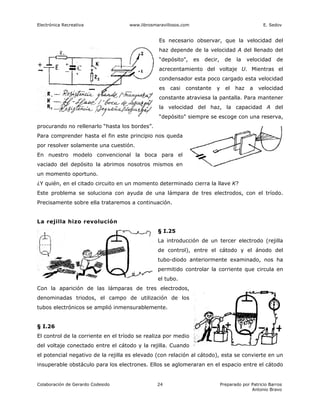 Electrónica Recreativa              www.librosmaravillosos.com                                     E. Sedov


                                                Es necesario observar, que la velocidad del
                                                haz depende de la velocidad A del llenado del
                                                “depósito",      es   decir,     de   la    velocidad    de
                                                acrecentamiento del voltaje U. Mientras el
                                                condensador esta poco cargado esta velocidad
                                                es   casi   constante     y      el   haz    a   velocidad
                                                constante atraviesa la pantalla. Para mantener
                                                la velocidad del haz, la capacidad A del
                                                “depósito" siempre se escoge con una reserva,
procurando no rellenarlo “hasta los bordes”.
Para comprender hasta el fin este principio nos queda
por resolver solamente una cuestión.
En nuestro modelo convencional la boca para el
vaciado del depósito la abrimos nosotros mismos en
un momento oportuno.
¿Y quién, en el citado circuito en un momento determinado cierra la llave K?
Este problema se soluciona con ayuda de una lámpara de tres electrodos, con el tríodo.
Precisamente sobre ella trataremos a continuación.


La rejilla hizo revolución
                                                § I.25
                                                La introducción de un tercer electrodo (rejilla
                                                de control), entre el cátodo y el ánodo del
                                                tubo-diodo anteriormente examinado, nos ha
                                                permitido controlar la corriente que circula en
                                                el tubo.
Con la aparición de las lámparas de tres electrodos,
denominadas triodos, el campo de utilización de los
tubos electrónicos se amplió inmensurablemente.


§ I.26
El control de la corriente en el tríodo se realiza por medio
del voltaje conectado entre el cátodo y la rejilla. Cuando
el potencial negativo de la rejilla es elevado (con relación al cátodo), esta se convierte en un
insuperable obstáculo para los electrones. Ellos se aglomeraran en el espacio entre el cátodo


Colaboración de Gerardo Codesido                24                             Preparado por Patricio Barros
                                                                                             Antonio Bravo
 