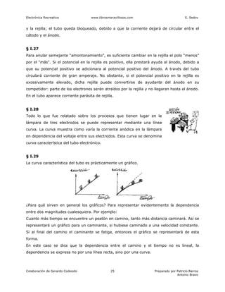 Electrónica Recreativa              www.librosmaravillosos.com                            E. Sedov


y la rejilla; el tubo queda bloqueado, debido a que la corriente dejará de circular entre el
cátodo y el ánodo.


§ I.27
Para anular semejante “amontonamiento”, es suficiente cambiar en la rejilla el polo “menos”
por el “más". Si el potencial en la rejilla es positivo, ella prestará ayuda al ánodo, debido a
que su potencial positivo se adicionara al potencial positivo del ánodo. A través del tubo
circulará corriente de gran amperaje. No obstante, si el potencial positivo en la rejilla es
excesivamente elevado, dicha rejilla puede convertirse de ayudante del ánodo en su
competidor: parte de los electrones serán atraídos por la rejilla y no llegaran hasta el ánodo.
En el tubo aparece corriente parásita de rejilla.


§ I.28
Todo lo que fue relatado sobre los procesos que tienen lugar en la
lámpara de tres electrodos se puede representar mediante una línea
curva. La curva muestra como varía la corriente anódica en la lámpara
en dependencia del voltaje entre sus electrodos. Esta curva se denomina
curva característica del tubo electrónico.


§ I.29
La curva característica del tubo es prácticamente un gráfico.




¿Para qué sirven en general los gráficos? Para representar evidentemente la dependencia
entre dos magnitudes cualesquiera. Por ejemplo:
Cuanto más tiempo se encuentre un peatón en camino, tanto más distancia caminará. Así se
representará un gráfico para un caminante, si hubiese caminado a una velocidad constante.
Si al final del camino el caminante se fatiga, entonces el gráfico se representará de esta
forma.
En este caso se dice que la dependencia entre el camino y el tiempo no es lineal, la
dependencia se expresa no por una línea recta, sino por una curva.




Colaboración de Gerardo Codesido                25                    Preparado por Patricio Barros
                                                                                    Antonio Bravo
 