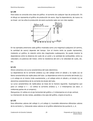 Electrónica Recreativa              www.librosmaravillosos.com                              E. Sedov


§ I.30
Para todos es conocida otra clase de gráfico: el aumento de cualquier tipo de producción. En
el dibujo se representa el gráfico de producción de acero. Aquí la dependencia, de nuevo no
es lineal: con los años la producción de acero aumenta cada vez con más rapidez.




En los ejemplos anteriores cada gráfico mostraba como una magnitud cualquiera (el camino,
la cantidad de acero) depende del tiempo. Con el mismo éxito se puede representar,
mediante un gráfico, la relación entre dos magnitudes cualesquiera. Se puede mostrar la
dependencia entre la distancia de vuelo de un avión y la cantidad de combustible; entre su
velocidad y la potencia del motor; entre la resistencia del aire y la velocidad de vuelo, etc.
etc.


§ I.31
Ahora volvamos a la curva característica del tubo electrónico.
La dependencia de la corriente anódica (Ja) del voltaje entre el cátodo y la rejilla (U) se
llama característica de rejilla-placa del tubo. La dependencia entre la corriente del ánodo (Ja)
y el voltaje en el mismo (más exactamente, y el voltaje entre el cátodo y el ánodo Ua) se
denomina característica de la corriente de ánodo del tubo.
La curva característica de rejilla-placa se traza de la manera siguiente. Supongamos que
para un voltaje U = - 12 voltios la corriente anódica Ja = 2 miliamperios (es decir, 2
milésimas partes de un amperio).
Marquemos 12 voltios en el eje horizontal del gráfico y 2 miliamperios en el eje vertical.
La intersección de dos rectas, paralelas a los ejes del gráfico, origina el punto a.


§ I.32
Para diferentes valores del voltaje U y el voltaje Uc invariable obtenemos diferentes valores
de la corriente Ja. Colocando estos valores en el gráfico obtenemos los puntos b, c, d.


Colaboración de Gerardo Codesido                26                      Preparado por Patricio Barros
                                                                                      Antonio Bravo
 