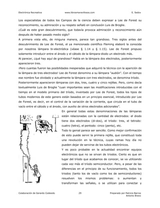 Electrónica Recreativa               www.librosmaravillosos.com                              E. Sedov


Los especialistas de todos los Campos de la ciencia deben expresar a Lee de Forest su
reconocimiento, su admiración y su respeto señaló en conclusión Luis de Broglie.
¿Cuál es este gran descubrimiento, que todavía provoca admiración y reconocimiento aún
después de haber pasado medio siglo?
A primera vista ello, de ninguna manera, parece tan grandioso. Tres siglos antes del
descubrimiento de Lee de Forest, el ya mencionado científico Fleming elaboró la conocida
por nosotros lámpara bi-electródica (véase § 1.14 y § 1.15). Lee de Forest propuso
solamente introducir entre el ánodo y el cátodo de la lámpara-diodo un electrodo más.
Al parecer, ¿qué hay aquí de grandioso? Había en la lámpara dos electrodos, posteriormente
aparecieron tres.
¡Pero cuantas fueron las posibilidades inesperadas que adquirió la técnica con la aparición de
la lámpara de tres electrodos! Lee de Forest denomino a su lámpara "audión". Con el tiempo
ese nombre fue olvidado y actualmente la lámpara con tres electrodos, se denomina tríodo.
Posteriormente aparecieron lámparas con dos, tres, cuatro y cinco rejillas. Pero, como decía
textualmente Luis de Broglie “cuan importantes sean las modificaciones introducidas con el
tiempo en el modelo primario del tríodo, inventado por Lee de Forest, todos los tipos de
tubos modernos de este genero están basados en un principio esencial, introducido por Lee
de Forest, es decir, en el control de la variación de la corriente, que circula en el tubo de
vacío entre el cátodo y el ánodo, con auxilio de otros electrodos adicionales”.
                                   En general todas estas denominaciones de las lámparas
                                   están relacionadas con la cantidad de electrodos: el diodo
                                   tiene dos electrodos (di-dos), el tríodo: tres, el tetrodo:
                                   cuatro (tetra), el pentodo: cinco (penta), etc.
                                   Todo lo genial parece ser sencillo. Como mejor confirmación
                                   de esto puede servir la primera rejilla, que constituyó toda
                                   una revolución en la técnica, cuyas ramas hoy día no
                                   pueden dejar de servirse de los tubos electrónicos.
                                   Y es poco probable en la actualidad encontrar equipos
                                   electrónicos que no se sirvan de triodos. Cierto es que en
                                   lugar del tríodo que acabamos de conocer, se va utilizando
                                   cada vez más el tríodo semiconductor. Pero, a pesar de las
                                   diferencias en el principio de su funcionamiento, todos los
                                   triodos (tanto los de vacío como los de semiconductores)
                                   resuelven    los   mismos      problemas:    o    aumentan        y
                                   transforman las señales, o se utilizan para conectar y


Colaboración de Gerardo Codesido                 29                      Preparado por Patricio Barros
                                                                                       Antonio Bravo
 
