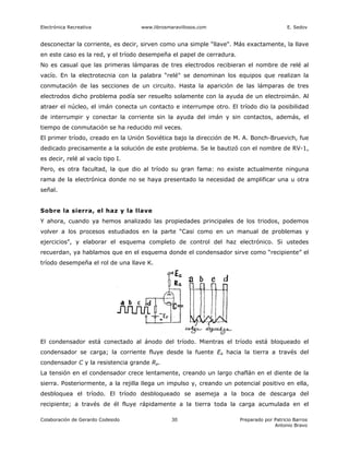 Electrónica Recreativa             www.librosmaravillosos.com                              E. Sedov


desconectar la corriente, es decir, sirven como una simple “llave". Más exactamente, la llave
en este caso es la red, y el tríodo desempeña el papel de cerradura.
No es casual que las primeras lámparas de tres electrodos recibieran el nombre de relé al
vacío. En la electrotecnia con la palabra “relé" se denominan los equipos que realizan la
conmutación de las secciones de un circuito. Hasta la aparición de las lámparas de tres
electrodos dicho problema podía ser resuelto solamente con la ayuda de un electroimán. Al
atraer el núcleo, el imán conecta un contacto e interrumpe otro. El tríodo dio la posibilidad
de interrumpir y conectar la corriente sin la ayuda del imán y sin contactos, además, el
tiempo de conmutación se ha reducido mil veces.
El primer tríodo, creado en la Unión Soviética bajo la dirección de M. A. Bonch-Bruevich, fue
dedicado precisamente a la solución de este problema. Se le bautizó con el nombre de RV-1,
es decir, relé al vacío tipo I.
Pero, es otra facultad, la que dio al tríodo su gran fama: no existe actualmente ninguna
rama de la electrónica donde no se haya presentado la necesidad de amplificar una u otra
señal.


Sobre la sierra, el haz y la llave
Y ahora, cuando ya hemos analizado las propiedades principales de los triodos, podemos
volver a los procesos estudiados en la parte “Casi como en un manual de problemas y
ejercicios", y elaborar el esquema completo de control del haz electrónico. Si ustedes
recuerdan, ya hablamos que en el esquema donde el condensador sirve como “recipiente” el
tríodo desempeña el rol de una llave K.




El condensador está conectado al ánodo del tríodo. Mientras el tríodo está bloqueado el
condensador se carga; la corriente fluye desde la fuente Ea hacia la tierra a través del
condensador C y la resistencia grande Ra.
La tensión en el condensador crece lentamente, creando un largo chaflán en el diente de la
sierra. Posteriormente, a la rejilla llega un impulso y, creando un potencial positivo en ella,
desbloquea el tríodo. El tríodo desbloqueado se asemeja a la boca de descarga del
recipiente; a través de él fluye rápidamente a la tierra toda la carga acumulada en el

Colaboración de Gerardo Codesido               30                      Preparado por Patricio Barros
                                                                                     Antonio Bravo
 