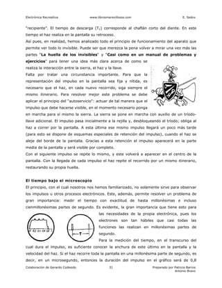 Electrónica Recreativa                www.librosmaravillosos.com                           E. Sedov


“recipiente”. El tiempo de descarga (T2) corresponde al chaflán corto del diente. En este
tiempo el haz realiza en la pantalla su retroceso.
Así pues, en realidad, hemos analizado todo el principio de funcionamiento del aparato que
permite ver todo lo invisible. Puede ser que merezca la pena volver a mirar una vez más las
partes “La huella de los invisibles" y “Casi como en un manual de problemas y
ejercicios" para tener una idea más clara acerca de como se
realiza la interacción entre la sierra, el haz y la llave.
Falta por tratar una circunstancia importante. Para que la
representación del impulso en la pantalla sea fija y nítida, es
necesario que el haz, en cada nuevo recorrido, siga siempre el
mismo itinerario. Para resolver mejor este problema se debe
aplicar el principio del “autoservicio": actuar de tal manera que el
impulso que debe hacerse visible, en el momento necesario ponga
en marcha para sí mismo la sierra. La sierra se pone en marcha con auxilio de un tríodo-
llave adicional. El impulso pasa inicialmente a la rejilla y, desbloqueando el tríodo; obliga al
haz a correr por la pantalla. A esta última ese mismo impulso llegará un poco más tarde
(para esto se dispone de esquemas especiales de retención del impulso), cuando el haz se
aleje del borde de la pantalla. Gracias a esta retención el impulso aparecerá en la parte
media de la pantalla y será visible por completo.
Con el siguiente impulso se repite lo mismo, y este volverá a aparecer en el centro de la
pantalla. Con la llegada de cada impulso el haz repite el recorrido por un mismo itinerario,
restaurando su propia huella.


El tiempo bajo el microscopio
El principio, con el cual nosotros nos hemos familiarizado, no solamente sirve para observar
los impulsos u otros procesos electrónicos. Este, además, permite resolver un problema de
gran importancia: medir el tiempo con exactitud de hasta millonésimas e incluso
cienmillonésimas partes de segundo. Es evidente, la gran importancia que tiene esto para
                                           las necesidades de la propia electrónica, pues los
                                           electrones son tan hábiles que casi todas las
                                           funciones las realizan en millonésimas partes de
                                           segundo.
                                           Para la medición del tiempo, en el transcurso del
cual dura el impulso, es suficiente conocer la anchura de este último en la pantalla y la
velocidad del haz. Si el haz recorre toda la pantalla en una millonésima parte de segundo, es
decir, en un microsegundo, entonces la duración del impulso en el gráfico será de 0,8
Colaboración de Gerardo Codesido                  31                   Preparado por Patricio Barros
                                                                                     Antonio Bravo
 