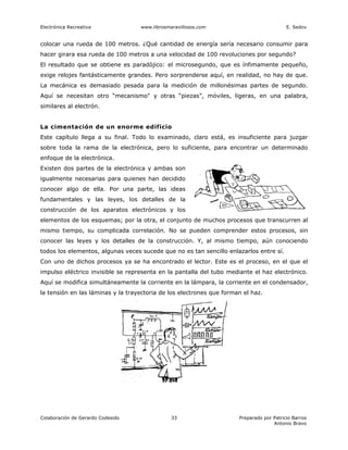 Electrónica Recreativa             www.librosmaravillosos.com                             E. Sedov


colocar una rueda de 100 metros. ¿Qué cantidad de energía sería necesario consumir para
hacer girara esa rueda de 100 metros a una velocidad de 100 revoluciones por segundo?
El resultado que se obtiene es paradójico: el microsegundo, que es ínfimamente pequeño,
exige relojes fantásticamente grandes. Pero sorprenderse aquí, en realidad, no hay de que.
La mecánica es demasiado pesada para la medición de millonésimas partes de segundo.
Aquí se necesitan otro “mecanismo" y otras “piezas”, móviles, ligeras, en una palabra,
similares al electrón.


La cimentación de un enorme edificio
Este capítulo llega a su final. Todo lo examinado, claro está, es insuficiente para juzgar
sobre toda la rama de la electrónica, pero lo suficiente, para encontrar un determinado
enfoque de la electrónica.
Existen dos partes de la electrónica y ambas son
igualmente necesarias para quienes han decidido
conocer algo de ella. Por una parte, las ideas
fundamentales y las leyes, los detalles de la
construcción de los aparatos electrónicos y los
elementos de los esquemas; por la otra, el conjunto de muchos procesos que transcurren al
mismo tiempo, su complicada correlación. No se pueden comprender estos procesos, sin
conocer las leyes y los detalles de la construcción. Y, al mismo tiempo, aún conociendo
todos los elementos, algunas veces sucede que no es tan sencillo enlazarlos entre sí.
Con uno de dichos procesos ya se ha encontrado el lector. Este es el proceso, en el que el
impulso eléctrico invisible se representa en la pantalla del tubo mediante el haz electrónico.
Aquí se modifica simultáneamente la corriente en la lámpara, la corriente en el condensador,
la tensión en las láminas y la trayectoria de los electrones que forman el haz.




Colaboración de Gerardo Codesido               33                     Preparado por Patricio Barros
                                                                                    Antonio Bravo
 
