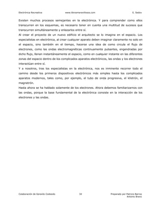 Electrónica Recreativa             www.librosmaravillosos.com                            E. Sedov


Existen muchos procesos semejantes en la electrónica. Y para comprender como ellos
transcurren en los esquemas, es necesario tener en cuenta una multitud de sucesos que
transcurren simultáneamente y enlazarlos entre sí.
Al crear el proyecto de un nuevo edificio el arquitecto se lo imagina en el espacio. Los
especialistas en electrónica, al crear cualquier aparato deben imaginar claramente no solo en
el espacio, sino también en el tiempo, hacerse una idea de como circula el flujo de
electrones, como las ondas electromagnéticas continuamente pulsantes, engendradas por
dicho flujo, llenan instantáneamente el espacio, como en cualquier instante en las diferentes
zonas del espacio dentro de los complicados aparatos electrónicos, las ondas y los electrones
interactúan entre sí.
Y a nosotros, tras los especialistas en la electrónica, nos es inminente recorrer todo el
camino desde los primeros dispositivos electrónicos más simples hasta los complicados
aparatos modernos, tales como, por ejemplo, el tubo de onda progresiva, el klistrón, el
magnetrón.
Hasta ahora se ha hablado solamente de los electrones. Ahora debemos familiarizarnos con
las ondas, porque la base fundamental de la electrónica consiste en la interacción de los
electrones y las ondas.




Colaboración de Gerardo Codesido               34                    Preparado por Patricio Barros
                                                                                   Antonio Bravo
 