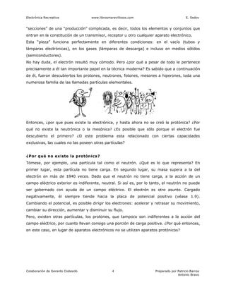 Electrónica Recreativa             www.librosmaravillosos.com                             E. Sedov


“secciones” de una “producción” complicada, es decir, todos los elementos y conjuntos que
entran en la constitución de un transmisor, receptor u otro cualquier aparato electrónico.
Esta “pieza” funciona perfectamente en diferentes condiciones: en el vacío (tubos y
lámparas electrónicas), en los gases (lámparas de descarga) e incluso en medios sólidos
(semiconductores).
No hay duda, el electrón resultó muy cómodo. Pero ¿por qué a pesar de todo le pertenece
precisamente a él tan importante papel en la técnica moderna? Es sabido que a continuación
de él, fueron descubiertos los protones, neutrones, fotones, mesones a hiperones, toda una
numerosa familia de las llamadas partículas elementales.




Entonces, ¿por que pues existe la electrónica, y hasta ahora no se creó la protónica? ¿Por
qué no existe la neutrónica o la mesónica? ¿Es posible que sólo porque el electrón fue
descubierto el primero? ¿O este problema esta relacionado con ciertas capacidades
exclusivas, las cuales no las poseen otras partículas?


¿Por qué no existe la protónica?
Tómese, por ejemplo, una partícula tal como el neutrón. ¿Qué es lo que representa? En
primer lugar, esta partícula no tiene carga. En segundo lugar, su masa supera a la del
electrón en más de 1840 veces. Dado que el neutrón no tiene carga, a la acción de un
campo eléctrico exterior es indiferente, neutral. Si así es, por lo tanto, el neutrón no puede
ser gobernado con ayuda de un campo eléctrico. El electrón es otro asunto. Cargado
negativamente, él siempre tiende hacia la placa de potencial positivo (véase 1.9).
Cambiando el potencial, es posible dirigir los electrones: acelerar y retrasar su movimiento,
cambiar su dirección, aumentar y disminuir su flujo.
Pero, existen otras partículas, los protones, que tampoco son indiferentes a la acción del
campo eléctrico, por cuanto llevan consigo una porción de carga positiva. ¿Por qué entonces,
en este caso, en lugar de aparatos electrónicos no se utilizan aparatos protónicos?




Colaboración de Gerardo Codesido               4                      Preparado por Patricio Barros
                                                                                    Antonio Bravo
 