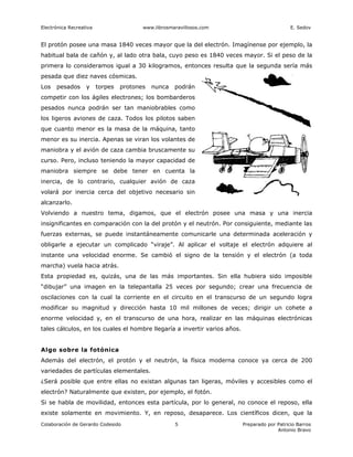Electrónica Recreativa                   www.librosmaravillosos.com                            E. Sedov


El protón posee una masa 1840 veces mayor que la del electrón. Imagínense por ejemplo, la
habitual bala de cañón y, al lado otra bala, cuyo peso es 1840 veces mayor. Si el peso de la
primera lo consideramos igual a 30 kilogramos, entonces resulta que la segunda sería más
pesada que diez naves cósmicas.
Los   pesados      y     torpes   protones   nunca   podrán
competir con los ágiles electrones; los bombarderos
pesados nunca podrán ser tan maniobrables como
los ligeros aviones de caza. Todos los pilotos saben
que cuanto menor es la masa de la máquina, tanto
menor es su inercia. Apenas se viran los volantes de
maniobra y el avión de caza cambia bruscamente su
curso. Pero, incluso teniendo la mayor capacidad de
maniobra siempre se debe tener en cuenta la
inercia, de lo contrario, cualquier avión de caza
volará por inercia cerca del objetivo necesario sin
alcanzarlo.
Volviendo a nuestro tema, digamos, que el electrón posee una masa y una inercia
insignificantes en comparación con la del protón y el neutrón. Por consiguiente, mediante las
fuerzas externas, se puede instantáneamente comunicarle una determinada aceleración y
obligarle a ejecutar un complicado “viraje”. Al aplicar el voltaje el electrón adquiere al
instante una velocidad enorme. Se cambió el signo de la tensión y el electrón (a toda
marcha) vuela hacia atrás.
Esta propiedad es, quizás, una de las más importantes. Sin ella hubiera sido imposible
“dibujar” una imagen en la telepantalla 25 veces por segundo; crear una frecuencia de
oscilaciones con la cual la corriente en el circuito en el transcurso de un segundo logra
modificar su magnitud y dirección hasta 10 mil millones de veces; dirigir un cohete a
enorme velocidad y, en el transcurso de una hora, realizar en las máquinas electrónicas
tales cálculos, en los cuales el hombre llegaría a invertir varios años.


Algo sobre la fotónica
Además del electrón, el protón y el neutrón, la física moderna conoce ya cerca de 200
variedades de partículas elementales.
¿Será posible que entre ellas no existan algunas tan ligeras, móviles y accesibles como el
electrón? Naturalmente que existen, por ejemplo, el fotón.
Si se habla de movilidad, entonces esta partícula, por lo general, no conoce el reposo, ella
existe solamente en movimiento. Y, en reposo, desaparece. Los científicos dicen, que la
Colaboración de Gerardo Codesido                     5                     Preparado por Patricio Barros
                                                                                         Antonio Bravo
 