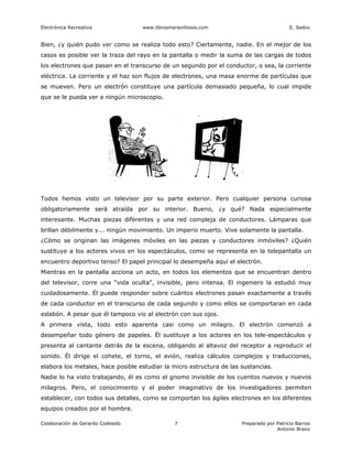 Electrónica Recreativa             www.librosmaravillosos.com                             E. Sedov


Bien, ¿y quién pudo ver como se realiza todo esto? Ciertamente, nadie. En el mejor de los
casos es posible ver la traza del rayo en la pantalla o medir la suma de las cargas de todos
los electrones que pasan en el transcurso de un segundo por el conductor, o sea, la corriente
eléctrica. La corriente y el haz son flujos de electrones, una masa enorme de partículas que
se mueven. Pero un electrón constituye una partícula demasiado pequeña, lo cual impide
que se le pueda ver a ningún microscopio.




Todos hemos visto un televisor por su parte exterior. Pero cualquier persona curiosa
obligatoriamente será atraída por su interior. Bueno, ¿y qué? Nada especialmente
interesante. Muchas piezas diferentes y una red compleja de conductores. Lámparas que
brillan débilmente y... ningún movimiento. Un imperio muerto. Vive solamente la pantalla.
¿Cómo se originan las imágenes móviles en las piezas y conductores inmóviles? ¿Quién
sustituye a los actores vivos en los espectáculos, como se representa en la telepantalla un
encuentro deportivo tenso? El papel principal lo desempeña aquí el electrón.
Mientras en la pantalla acciona un acto, en todos los elementos que se encuentran dentro
del televisor, corre una “vida oculta”, invisible, pero intensa. El ingeniero la estudió muy
cuidadosamente. Él puede responder sobre cuántos electrones pasan exactamente a través
de cada conductor en el transcurso de cada segundo y como ellos se comportaran en cada
eslabón. A pesar que él tampoco vio al electrón con sus ojos.
A primera vista, todo esto aparenta casi como un milagro. El electrón comenzó a
desempeñar todo género de papeles. Él sustituye a los actores en los tele-espectáculos y
presenta al cantante detrás de la escena, obligando al altavoz del receptor a reproducir el
sonido. Él dirige el cohete, el torno, el avión, realiza cálculos complejos y traducciones,
elabora los metales, hace posible estudiar la micro estructura de las sustancias.
Nadie lo ha visto trabajando, él es como el gnomo invisible de los cuentos nuevos y nuevos
milagros. Pero, el conocimiento y el poder imaginativo de los investigadores permiten
establecer, con todos sus detalles, como se comportan los ágiles electrones en los diferentes
equipos creados por el hombre.

Colaboración de Gerardo Codesido               7                      Preparado por Patricio Barros
                                                                                    Antonio Bravo
 