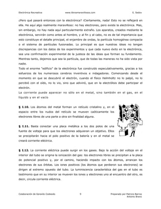 Electrónica Recreativa                www.librosmaravillosos.com                            E. Sedov


¿Pero qué pasará entonces con la electrónica? ¡Ciertamente, nada! Esto no se reflejará en
ella. He aquí algo realmente maravilloso: no hay electrones, pero existe la electrónica. Mas,
sin embargo, no hay nada aquí particularmente extraño. Los aparatos, creados mediante la
electrónica, servirán como antes al hombre, y al fin y al cabo, no es de tal importancia que
esto constituye el detalle principal, el enjambre de ondas, la partícula homogénea compacta
o el sistema de partículas fusionadas. Lo principal es que nuestras ideas no tengan
discrepancias con los datos de los experimentos y que cada nuevo éxito en la electrónica,
sea una confirmación experimental de la justeza de las ideas que forman su fundamento.
Mientras tanto, dejemos que sea la partícula, que de todas las maneras no ha sido vista por
nadie.
Todo el enorme “edificio” de la electrónica fue construido especulativamente, gracias a los
esfuerzos de los numerosos cerebros inventivos e indagadores. Comenzando desde el
momento en que se descubrió el electrón, cuando el físico Helmholtz no lo palpó, no lo
percibió con el oído, no lo vio, sino que adivinó, que en la electrólisis debe participar el
electrón.
La corriente puede aparecer no sólo en el metal, sino también en el gas, en el
líquido y en el vacío


§ I.10. Los átomos del metal forman un retículo cristalino y, en el
espacio entre los nudos del retículo se mueven caóticamente los
electrones libres de una parte a otra sin finalidad alguna.


§ I.11. Basta conectar una placa metálica a los dos polos de una
fuente de voltaje para que los electrones adquieran un objetivo. Ellos
se precipitarán hacia el polo positivo de la batería y en el metal se
creará corriente eléctrica.


§ I.12. La corriente eléctrica puede surgir en los gases. Bajo la acción del voltaje en el
interior del tubo se origina la ionización del gas: los electrones libres se precipitan a la placa
de potencial positivo y, por el camino, haciendo impacto con los átomos, arrancan los
electrones de sus órbitas. Los iones positivos (los átomos que perdieron sus electrones) se
dirigen al extremo opuesto del tubo. La luminiscencia característica del gas en el tubo es
testimonio que en su interior se mueven los iones y electrones uno al encuentro del otro, es
decir, circula corriente eléctrica.




Colaboración de Gerardo Codesido                  9                     Preparado por Patricio Barros
                                                                                      Antonio Bravo
 