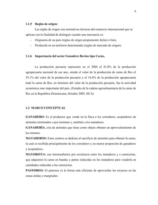 1.1.5 Reglas de origen:
Las reglas de origen son normativas técnicas del comercio internacional que se
aplican con la finalidad de distinguir cuando una mercancía es:
- Originaria de un país (reglas de origen propiamente dicha) o bien;
- Producida en un territorio determinado (reglas de mercado de origen).
1.1.6 Importancia del sector Ganadero Bovino tipo Carne,
La producción pecuaria represento en el 2004 el 41.0% de la producción
agropecuaria nacional de ese ano, siendo el valor de la producción de carne de Res el
35.1% del valor de la producción pecuaria y el 14.4% de la producción agropecuaria
total la carne de Res, en términos del valor de la producción pecuaria, fue la actividad
económica mas importante del país. (Estudio de la cadena agroalimentaria de la carne de
Res en la Republica Dominicana, Octubre 2005, IICA)
1.2 MARCO CONCEPTUAL
GANADERO: Es el productor que vende en la finca a los corredores, acopiadores de
animales terminados o por terminar y, también a los matadores.
GANADERÍA, cría de animales que tiene como objeto obtener un aprovechamiento de
los mismos.
MATADEROS: Estos centros se dedican al sacrificio de animales para obtener la carne,
la cual es recibida principalmente de los corredores y en menor proporción de ganaderos
y acopiadores.
MAYORISTA: son intermediarios por excelencia entre los mataderos y a carnicerías,
que adquieren la carne en bandas y partes reducidas en los mataderos para venderla en
cantidades reducidas a las carnicerías.
PASTOREO: El pastoreo es la forma más eficiente de aprovechar los recursos en las
zonas áridas y marginales.
6
 