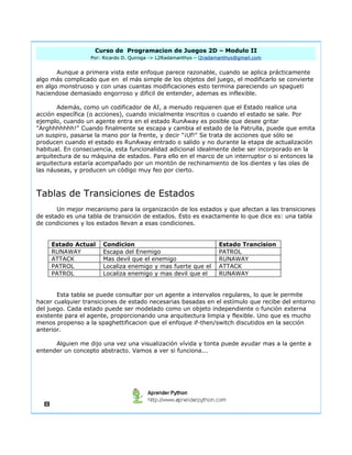 Curso de Programacion de Juegos 2D – Modulo II 
Por: Ricardo D. Quiroga -> L2Radamanthys – l2radamanthys@gmail.com 
Aunque a primera vista este enfoque parece razonable, cuando se aplica prácticamente 
algo más complicado que en el más simple de los objetos del juego, el modificarlo se convierte 
en algo monstruoso y con unas cuantas modificaciones esto termina pareciendo un spagueti 
haciendose demasiado engorroso y dificil de entender, ademas es inflexible. 
Además, como un codificador de AI, a menudo requieren que el Estado realice una 
acción específica (o acciones), cuando inicialmente inscritos o cuando el estado se sale. Por 
ejemplo, cuando un agente entra en el estado RunAway es posible que desee gritar 
"Arghhhhhhh!" Cuando finalmente se escapa y cambia el estado de la Patrulla, puede que emita 
un suspiro, pasarse la mano por la frente, y decir "¡Uf!" Se trata de acciones que sólo se 
producen cuando el estado es RunAway entrado o salido y no durante la etapa de actualización 
habitual. En consecuencia, esta funcionalidad adicional idealmente debe ser incorporado en la 
arquitectura de su máquina de estados. Para ello en el marco de un interruptor o si entonces la 
arquitectura estaría acompañado por un montón de rechinamiento de los dientes y las olas de 
las náuseas, y producen un código muy feo por cierto. 
Tablas de Transiciones de Estados 
Un mejor mecanismo para la organización de los estados y que afectan a las transiciones 
de estado es una tabla de transición de estados. Esto es exactamente lo que dice es: una tabla 
de condiciones y los estados llevan a esas condiciones. 
Estado Actual Condicion Estado Trancision 
RUNAWAY Escapa del Enemigo PATROL 
ATTACK Mas devil que el enemigo RUNAWAY 
PATROL Localiza enemigo y mas fuerte que el ATTACK 
PATROL Localiza enemigo y mas devil que el RUNAWAY 
Esta tabla se puede consultar por un agente a intervalos regulares, lo que le permite 
hacer cualquier transiciones de estado necesarias basadas en el estímulo que recibe del entorno 
del juego. Cada estado puede ser modelado como un objeto independiente o función externa 
existente para el agente, proporcionando una arquitectura limpia y flexible. Uno que es mucho 
menos propenso a la spaghettificacion que el enfoque if-then/switch discutidos en la sección 
anterior. 
Alguien me dijo una vez una visualización vívida y tonta puede ayudar mas a la gente a 
entender un concepto abstracto. Vamos a ver si funciona... 
8 
 