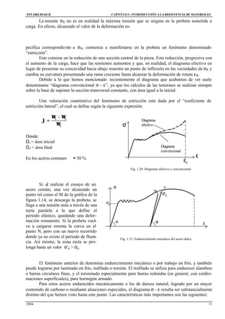 ESTABILIDAD II CAPITULO I :INTRODUCCIÓN A LA RESISTENCIA DE MATERIALES
/2004 11
La tensión σR no es en realidad la máxima tensión que se origina en la probeta sometida a
carga. En efecto, alcanzado el valor de la deformación es-
pecífica correspondiente a σR, comienza a manifestarse en la probeta un fenómeno denominado
“estricción”.
Este consiste en la reducción de una sección central de la pieza. Esta reducción, progresiva con
el aumento de la carga, hace que las tensiones aumenten y que, en realidad, el diagrama efectivo en
lugar de presentar su concavidad hacia abajo muestra un punto de inflexión en las vecindades de σR y
cambia su curvatura presentando una rama creciente hasta alcanzar la deformación de rotura εR.
Debido a lo que hemos mencionado recientemente el diagrama que acabamos de ver suele
denominarse “diagrama convencional σ - ε”, ya que los cálculos de las tensiones se realizan siempre
sobre la base de suponer la sección transversal constante, con área igual a la inicial.
Una valoración cuantitativa del fenómeno de estricción esta dada por el “coeficiente de
estricción lateral”, el cual se define según la siguiente expresión:
f
fi
Ω
Ω−Ω
=ϕ
Dónde:
Ωi = área inicial
Ωf = área final
En los aceros comunes ϕ ≈ 50 %
Si al realizar el ensayo de un
acero común, una vez alcanzado un
punto tal como el M de la gráfica de la
figura 1.14, se descarga la probeta, se
llega a una tensión nula a través de una
recta paralela a la que define el
período elástico, quedando una defor-
mación remanente. Si la probeta vuel-
ve a cargarse retoma la curva en el
punto N, pero con un nuevo recorrido
donde ya no existe el período de fluen-
cia. Así mismo, la zona recta se pro-
longa hasta un valor σ'p > σp.
El fenómeno anterior de denomina endurecimiento mecánico o por trabajo en frío, y también
puede lograrse por laminado en frío, trafilado o torsión. El trafilado se utiliza para endurecer alambres
o barras circulares finas, y el torsionado especialmente para barras redondas (en general, con confor-
maciones superficiales), para hormigón armado.
Para estos aceros endurecidos mecánicamente o los de dureza natural, logrado por un mayor
contenido de carbono o mediante aleaciones especiales, el diagrama σ - ε resulta ser substancialmente
distinto del que hemos visto hasta este punto. Las características más importantes son las siguientes:
11..11..11..11..FFii
gg.. 11..1133
R
ε
σ
ε
Diagrama
convencional
Diagrama
efectivo
Fig. 1.20: Diagrama efectivo y convencional
σ
εαα
M
N
σ'p
σp
Fig. 1.21: Endurecimiento mecánico del acero dulce
 