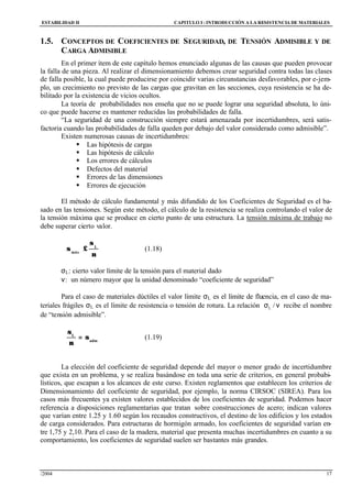 ESTABILIDAD II CAPITULO I :INTRODUCCIÓN A LA RESISTENCIA DE MATERIALES
/2004 17
1.5. CONCEPTOS DE COEFICIENTES DE SEGURIDAD, DE TENSIÓN ADMISIBLE Y DE
CARGA ADMISIBLE
En el primer ítem de este capítulo hemos enunciado algunas de las causas que pueden provocar
la falla de una pieza. Al realizar el dimensionamiento debemos crear seguridad contra todas las clases
de falla posible, la cual puede producirse por coincidir varias circunstancias desfavorables, por e-jem-
plo, un crecimiento no previsto de las cargas que gravitan en las secciones, cuya resistencia se ha de-
bilitado por la existencia de vicios ocultos.
La teoría de probabilidades nos enseña que no se puede lograr una seguridad absoluta, lo úni-
co que puede hacerse es mantener reducidas las probabilidades de falla.
“La seguridad de una construcción siempre estará amenazada por incertidumbres, será satis-
factoria cuando las probabilidades de falla queden por debajo del valor considerado como admisible”.
Existen numerosas causas de incertidumbres:
§ Las hipótesis de cargas
§ Las hipótesis de cálculo
§ Los errores de cálculos
§ Defectos del material
§ Errores de las dimensiones
§ Errores de ejecución
El método de cálculo fundamental y más difundido de los Coeficientes de Seguridad es el ba-
sado en las tensiones. Según este método, el cálculo de la resistencia se realiza controlando el valor de
la tensión máxima que se produce en cierto punto de una estructura. La tensión máxima de trabajo no
debe superar cierto valor.
ν
σ
≤σ L
máx
(1.18)
σL: cierto valor límite de la tensión para el material dado
ν: un número mayor que la unidad denominado “coeficiente de seguridad”
Para el caso de materiales dúctiles el valor límite σL es el límite de fluencia, en el caso de ma-
teriales frágiles σL es el límite de resistencia o tensión de rotura. La relación νσ /L recibe el nombre
de “tensión admisible”.
adm
L
σ=
ν
σ
(1.19)
La elección del coeficiente de seguridad depende del mayor o menor grado de incertidumbre
que exista en un problema, y se realiza basándose en toda una serie de criterios, en general probabi-
lísticos, que escapan a los alcances de este curso. Existen reglamentos que establecen los criterios de
Dimensionamiento del coeficiente de seguridad, por ejemplo, la norma CIRSOC (SIREA). Para los
casos más frecuentes ya existen valores establecidos de los coeficientes de seguridad. Podemos hacer
referencia a disposiciones reglamentarias que tratan sobre construcciones de acero; indican valores
que varían entre 1.25 y 1.60 según los recaudos constructivos, el destino de los edificios y los estados
de carga considerados. Para estructuras de hormigón armado, los coeficientes de seguridad varían en-
tre 1,75 y 2,10. Para el caso de la madera, material que presenta muchas incertidumbres en cuanto a su
comportamiento, los coeficientes de seguridad suelen ser bastantes más grandes.
 