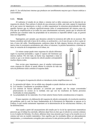 ESTABILIDAD II CAPITULO I :INTRODUCCIÓN A LA RESISTENCIA DE MATERIALES
/2004 4
pítulo 11, las solicitaciones internas que producen son sensiblemente mayores que si fuesen estáticas o
cuasi-estáticas.
1.1.3. Método
Al realizarse el estudio de un objeto o sistema real se debe comenzar por la elección de un
esquema de cálculo. Para realizar el cálculo de una estructura se debe, ante todo, separar lo importante
de lo que carece de importancia, es decir, se debe esquematizar la estructura prescindiendo de todos
aquellos factores que no influyen significativamente sobre el comportamiento del sistema como tal.
Este tipo de simplificación es en todos los casos absolutamente necesario, puesto que la solución del
problema que considere todas las propiedades de la estructura es imposible debido a que, en general
éstas son inagotables.
Supongamos, por ejemplo, que deseamos calcular la resistencia del cable de un ascensor. De-
bemos considerar ante todo el peso de la cabina, su aceleración y, en el caso de que se eleve a gran al-
tura, el peso del cable. Simultáneamente, podremos dejar de lado algunos factores de poca impor-
tancia como la resistencia aerodinámica que ofrece al ascensor, la presión barométrica a distintas al-
turas, la variación de la temperatura con la altura, etc.
Un mismo cuerpo puede tener esquemas de cálculo diferentes,
según la exactitud pretendida y según el aspecto del fenómeno que
interesa analizar. Por otro lado, un hecho muy importante a tener en
cuenta es que a un mismo esquema de cálculo pueden corresponderle
muchos objetos reales.
Esto reviste gran importancia, pues al estudiar teóricamente
cierto esquema de cálculo se puede obtener la solución de toda una
serie de problemas reales comunes al esquema dado.
Fig. 1.5
Al escogerse el esquema de cálculo se introducen ciertas simplificaciones en:
a) La geometría del objeto. Así un sólido muy alargado se puede idealizar con una barra.
b) Los vínculos. Usualmente se consideran ideales.
c) Los sistemas de fuerzas aplicadas: es conocido por ejemplo, que las cargas concentradas
prácticamente no existen en la realidad, sino que son las resultantes de fuertes presiones
localizadas en zonas pequeñas.
d) Las propiedades de los materiales. En el ítem anterior hemos hecho consideraciones al respecto.
El paso siguiente a la elaboración del esquema de cálculo corresponde a la resolución numérica
del problema, para lo cual, las bases fundamentales de la Resistencia de Materiales se apoyan en la
Estática, la que resulta sumamente importante en la determinación de las solicitaciones internas y de
las deformaciones.
Aún cuando a partir del encauzamiento del estudio por la vía de las operaciones matemáticas
pareciera que el trabajo ha concluido, debemos dejar bien en claro que el cálculo no consiste solamen-
te en el empleo de fórmulas. En efecto, debemos tener muy presente que lo que se ha resuelto no es el
sistema real sino un modelo matemático. Esto significa que los resultados deben ser adecuadamente
interpretados, y eventualmente corregidos para acercarse lo más próximo posible a la solución real.
F
ig. 1.1
 