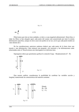 ESTABILIDAD II CAPITULO I :INTRODUCCIÓN A LA RESISTENCIA DE MATERIALES
/2004 7
L
δ
=ε (1.2)
Observamos que ésta no tiene unidades, es decir, es una magnitud adimensional. Ahora bien, si
todas las fibras se han alargado igual, cada punto del cuerpo está caracterizado por tener la misma
deformación especifica, aunque en otros casos esto podría no ser así, con lo que cada punto tendría un
valor distinto de ε.
De las consideraciones anteriores podemos deducir que cada punto de la barra tiene una
tensión y una deformación. Cabe entonces una pregunta: ¿las tensiones y las deformaciones están
relacionadas entre sí? Resolveremos este interrogante en el próximo ítem.
Supongamos ahora que quisiéramos graficar la variación Carga – Desplazamiento (F – δ):
Fig. 1.12
Para nuestro análisis, consideremos la posibilidad de combinar las variables sección y
longitud; manteniendo las características del material constante.
Dónde:
Ω2 > Ω1
L2 > L1
Fig. 1.13
δ
L Ω
F
L1 Ω1
L2 Ω2
Fig. 1.11
 