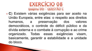C) Existem várias exigências para ser aceito na
União Europeia, entre elas: o respeito aos direitos
humanos, a preservação dos valores
democráticos, o controle do déficit público e da
dívida externa e o combate à corrupção e ao crime
organizado. Todas essas exigências visam,
basicamente, garantir a estabilidade e a unidade
do bloco.
 