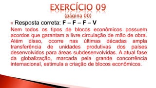 Resposta correta: F – F – F – V
Nem todos os tipos de blocos econômicos possuem
acordos que garantam a livre circulação de mão de obra.
Além disso, ocorre nas últimas décadas ampla
transferência de unidades produtivas dos países
desenvolvidos para áreas subdesenvolvidas. A atual fase
da globalização, marcada pela grande concorrência
internacional, estimula a criação de blocos econômicos.
 