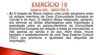 A) O tratado de Roma instituiu uma união aduaneira entre
os antigos membros da Ceca (Comunidade Europeia do
Carvão e do Aço). O objetivo dessa integração, portanto,
era eliminar as tarifas alfandegárias para importação e
exportação entre os países-membros da Comunidade
Econômica Europeia em relação a todas as mercadorias, e
não apenas ao carvão e ao aço. Além disso, houve
também o estabelecimento de uma Taxa Externa Comum
(TEC) que promovia a igualdade das alíquotas de
importação.
 