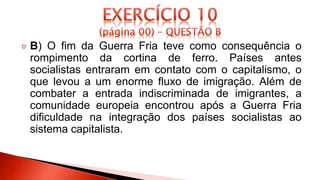 B) O fim da Guerra Fria teve como consequência o
rompimento da cortina de ferro. Países antes
socialistas entraram em contato com o capitalismo, o
que levou a um enorme fluxo de imigração. Além de
combater a entrada indiscriminada de imigrantes, a
comunidade europeia encontrou após a Guerra Fria
dificuldade na integração dos países socialistas ao
sistema capitalista.
 