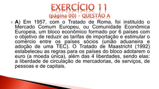 A) Em 1957, com o Tratado de Roma, foi instituído o
Mercado Comum Europeu, ou Comunidade Econômica
Europeia, um bloco econômico formado por 6 países com
o objetivo de reduzir as tarifas de importação e estimular o
comércio entre os países sócios (união aduaneira e
adoção de uma TEC). O Tratado de Maastricht (1992)
estabeleceu as regras para os países do bloco adotarem o
euro (a moeda única), além das 4 liberdades, sendo elas:
a liberdade de circulação de mercadorias, de serviços, de
pessoas e de capitais.
 
