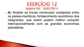 A) Ampliar as trocas comerciais vantajosas entre
os países-membros; fortalecimento econômico dos
integrantes, que assim podem melhor competir
internacionalmente com as grandes economias
planetárias.
 