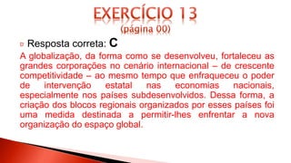 Resposta correta: C
A globalização, da forma como se desenvolveu, fortaleceu as
grandes corporações no cenário internacional – de crescente
competitividade – ao mesmo tempo que enfraqueceu o poder
de intervenção estatal nas economias nacionais,
especialmente nos países subdesenvolvidos. Dessa forma, a
criação dos blocos regionais organizados por esses países foi
uma medida destinada a permitir-lhes enfrentar a nova
organização do espaço global.
 