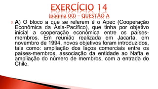 A) O bloco a que se referem é o Apec (Cooperação
Econômica da Ásia-Pacífico), que tinha por objetivo
inicial a cooperação econômica entre os países-
membros. Em reunião realizada em Jacarta, em
novembro de 1994, novos objetivos foram introduzidos,
tais como: ampliação dos laços comerciais entre os
países-membros, associação da entidade ao Nafta e
ampliação do número de membros, com a entrada do
Chile.
 