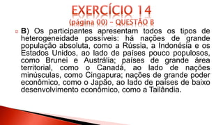 B) Os participantes apresentam todos os tipos de
heterogeneidade possíveis: há nações de grande
população absoluta, como a Rússia, a Indonésia e os
Estados Unidos, ao lado de países pouco populosos,
como Brunei e Austrália; países de grande área
territorial, como o Canadá, ao lado de nações
minúsculas, como Cingapura; nações de grande poder
econômico, como o Japão, ao lado de países de baixo
desenvolvimento econômico, como a Tailândia.
 