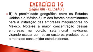 B) A proximidade geográfica entre os Estados
Unidos e o México é um dos fatores determinantes
para a instalação das empresas maquiladoras no
México. Nota-se a maior concentração dessas
empresas na porção setentrional mexicana,
visando escoar com baixo custo os produtos para
o mercado consumidor estadunidense.
 