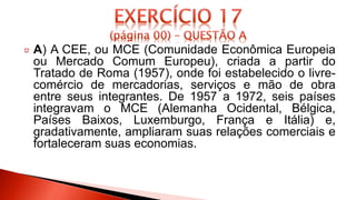A) A CEE, ou MCE (Comunidade Econômica Europeia
ou Mercado Comum Europeu), criada a partir do
Tratado de Roma (1957), onde foi estabelecido o livre-
comércio de mercadorias, serviços e mão de obra
entre seus integrantes. De 1957 a 1972, seis países
integravam o MCE (Alemanha Ocidental, Bélgica,
Países Baixos, Luxemburgo, França e Itália) e,
gradativamente, ampliaram suas relações comerciais e
fortaleceram suas economias.
 