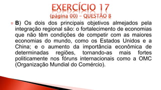 B) Os dois dos principais objetivos almejados pela
integração regional são: o fortalecimento de economias
que não têm condições de competir com as maiores
economias do mundo, como os Estados Unidos e a
China; e o aumento da importância econômica de
determinadas regiões, tornando-as mais fortes
politicamente nos fóruns internacionais como a OMC
(Organização Mundial do Comércio).
 