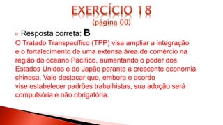 Resposta correta: B
O Tratado Transpacífico (TPP) visa ampliar a integração
e o fortalecimento de uma extensa área de comércio na
região do oceano Pacífico, aumentando o poder dos
Estados Unidos e do Japão perante a crescente economia
chinesa. Vale destacar que, embora o acordo
vise estabelecer padrões trabalhistas, sua adoção será
compulsória e não obrigatória.
 