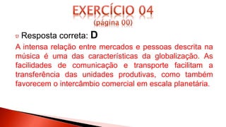 Resposta correta: D
A intensa relação entre mercados e pessoas descrita na
música é uma das características da globalização. As
facilidades de comunicação e transporte facilitam a
transferência das unidades produtivas, como também
favorecem o intercâmbio comercial em escala planetária.
 