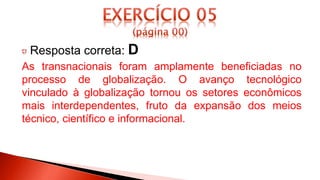 Resposta correta: D
As transnacionais foram amplamente beneficiadas no
processo de globalização. O avanço tecnológico
vinculado à globalização tornou os setores econômicos
mais interdependentes, fruto da expansão dos meios
técnico, científico e informacional.
 