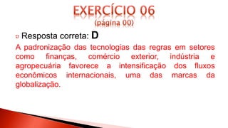 Resposta correta: D
A padronização das tecnologias das regras em setores
como finanças, comércio exterior, indústria e
agropecuária favorece a intensificação dos fluxos
econômicos internacionais, uma das marcas da
globalização.
 
